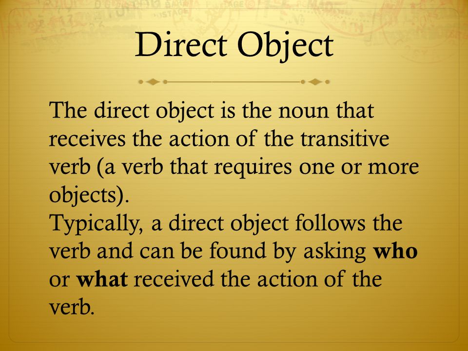 Direct Object The direct object is the noun that receives the action of the transitive verb (a verb that requires one or more objects).