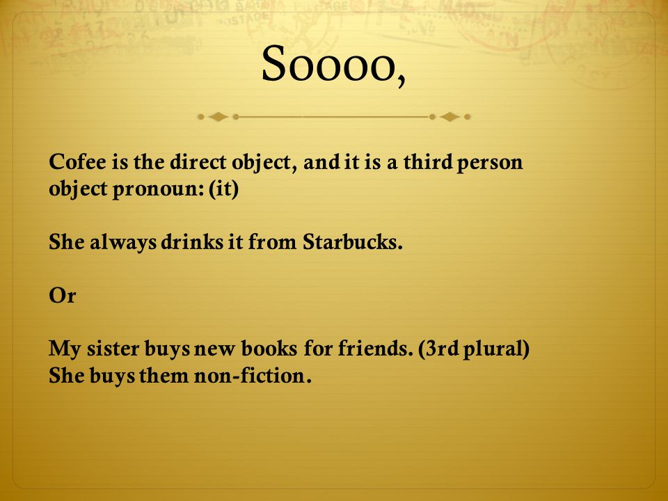 Soooo, Cofee is the direct object, and it is a third person object pronoun: (it) She always drinks it from Starbucks.