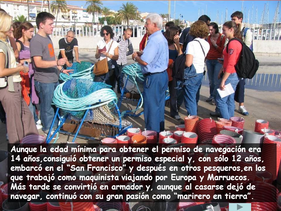 Aunque la edad mínima para obtener el permiso de navegación era 14 años,consiguió obtener un permiso especial y, con sólo 12 años, embarcó en el San Francisco y después en otros pesqueros,en los que trabajó como maquinista viajando por Europa y Marruecos.