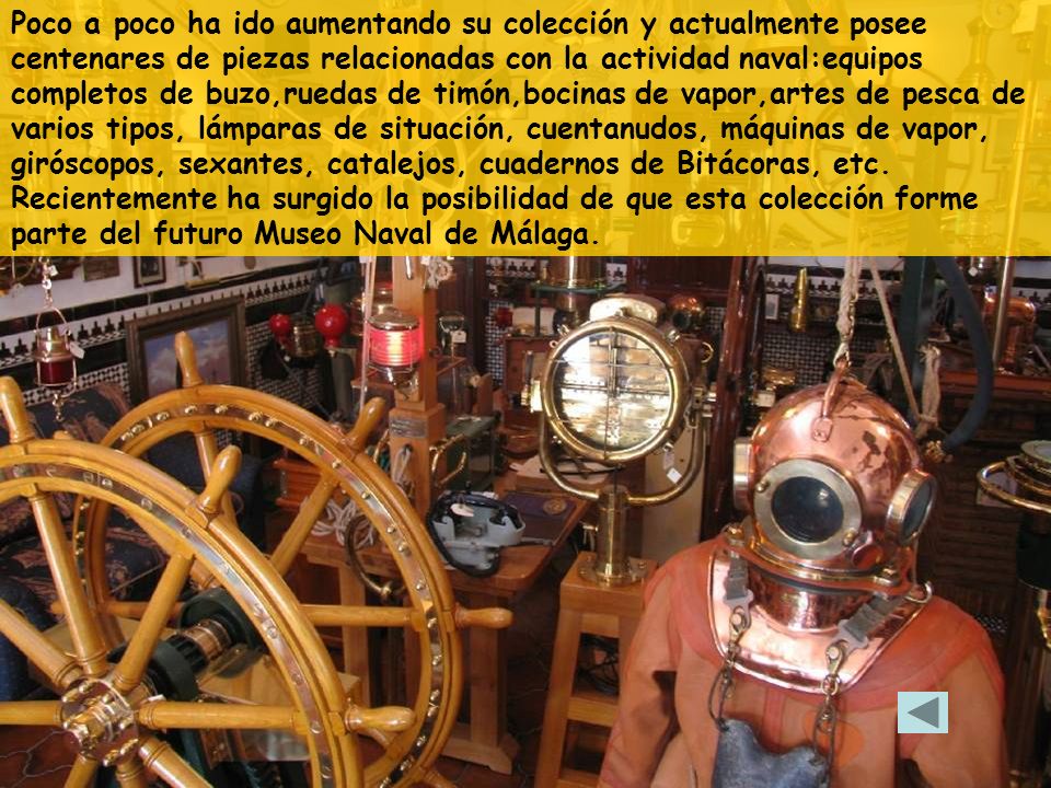 Poco a poco ha ido aumentando su colección y actualmente posee centenares de piezas relacionadas con la actividad naval:equipos completos de buzo,ruedas de timón,bocinas de vapor,artes de pesca de varios tipos, lámparas de situación, cuentanudos, máquinas de vapor, giróscopos, sexantes, catalejos, cuadernos de Bitácoras, etc.
