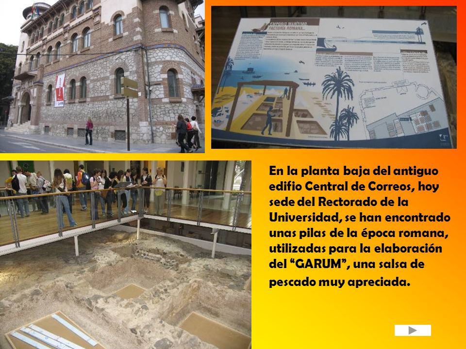 En la planta baja del antiguo edifio Central de Correos, hoy sede del Rectorado de la Universidad, se han encontrado unas pilas de la época romana, utilizadas para la elaboración del GARUM , una salsa de pescado muy apreciada.
