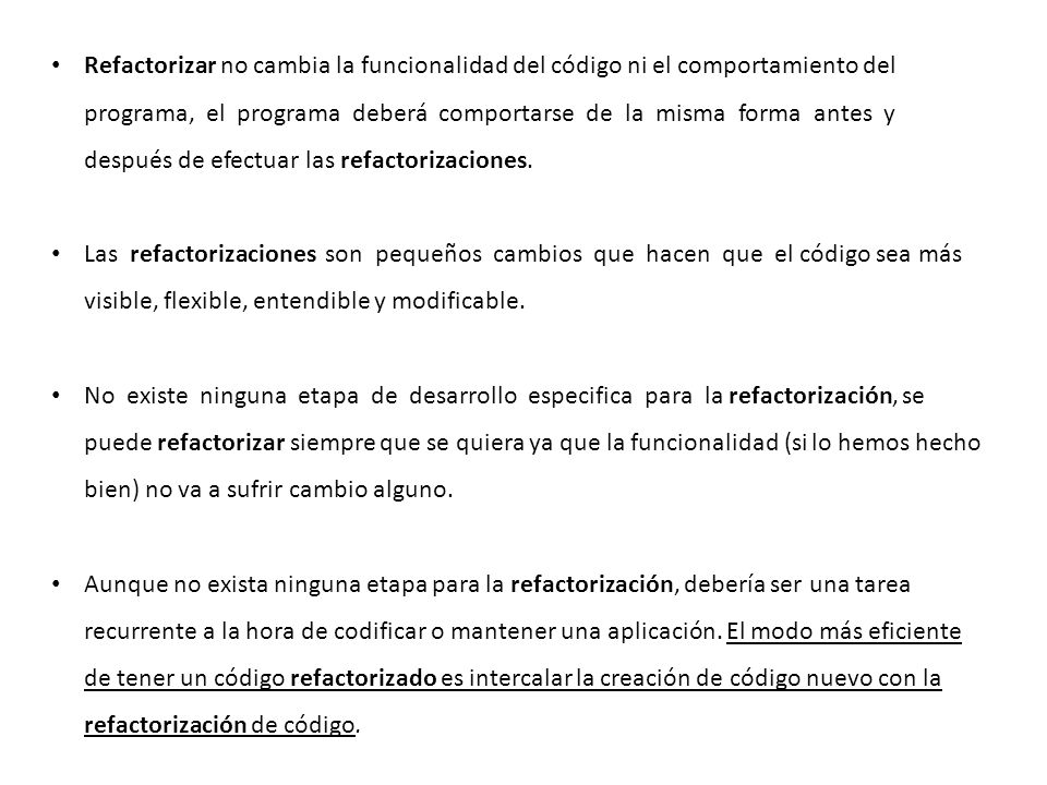 Refactorizar no cambia la funcionalidad del código ni el comportamiento del programa, el programa deberá comportarse de la misma forma antes y después de efectuar las refactorizaciones.