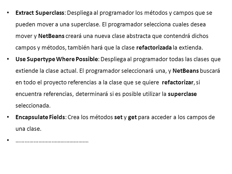 Extract Superclass: Despliega al programador los métodos y campos que se pueden mover a una superclase. El programador selecciona cuales desea mover y NetBeans creará una nueva clase abstracta que contendrá dichos campos y métodos, también hará que la clase refactorizada la extienda.