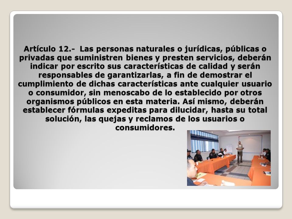 Artículo 12.- Las personas naturales o jurídicas, públicas o privadas que suministren bienes y presten servicios, deberán indicar por escrito sus características de calidad y serán responsables de garantizarlas, a fin de demostrar el cumplimiento de dichas características ante cualquier usuario o consumidor, sin menoscabo de lo establecido por otros organismos públicos en esta materia.