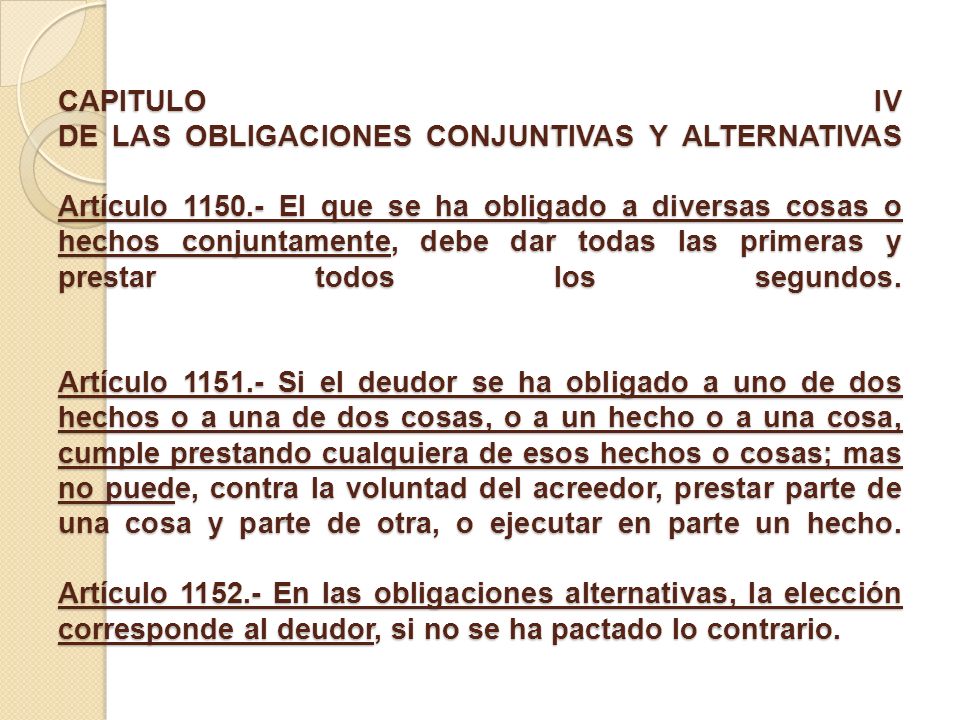 CAPITULO IV DE LAS OBLIGACIONES CONJUNTIVAS Y ALTERNATIVAS Artículo El que se ha obligado a diversas cosas o hechos conjuntamente, debe dar todas las primeras y prestar todos los segundos.