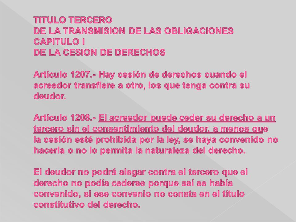 TITULO TERCERO DE LA TRANSMISION DE LAS OBLIGACIONES CAPITULO I DE LA CESION DE DERECHOS Artículo Hay cesión de derechos cuando el acreedor transfiere a otro, los que tenga contra su deudor.