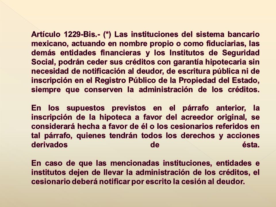 Artículo 1229-Bis.- (*) Las instituciones del sistema bancario mexicano, actuando en nombre propio o como fiduciarias, las demás entidades financieras y los Institutos de Seguridad Social, podrán ceder sus créditos con garantía hipotecaria sin necesidad de notificación al deudor, de escritura pública ni de inscripción en el Registro Público de la Propiedad del Estado, siempre que conserven la administración de los créditos.