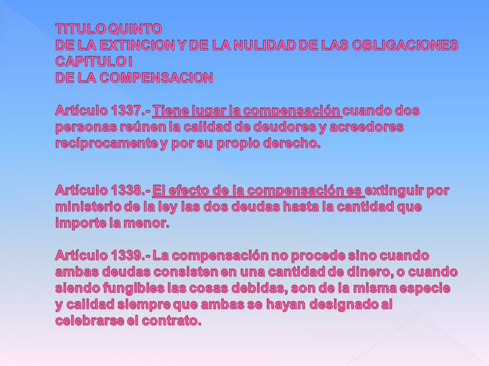 TITULO QUINTO DE LA EXTINCION Y DE LA NULIDAD DE LAS OBLIGACIONES CAPITULO I DE LA COMPENSACION Artículo Tiene lugar la compensación cuando dos personas reúnen la calidad de deudores y acreedores recíprocamente y por su propio derecho.