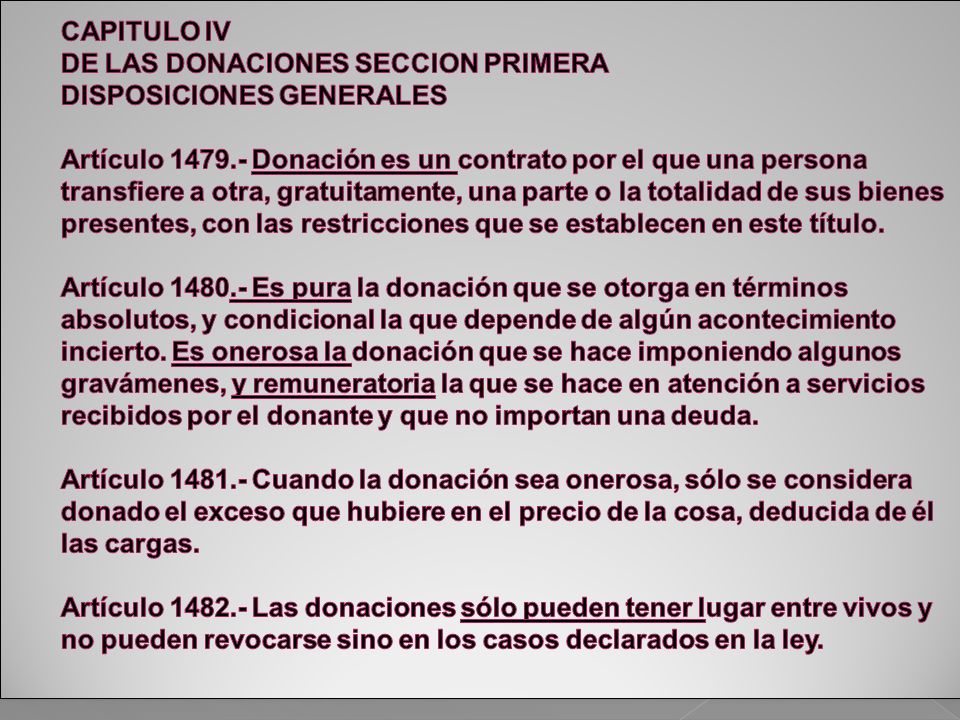 CAPITULO IV DE LAS DONACIONES SECCION PRIMERA DISPOSICIONES GENERALES Artículo Donación es un contrato por el que una persona transfiere a otra, gratuitamente, una parte o la totalidad de sus bienes presentes, con las restricciones que se establecen en este título.