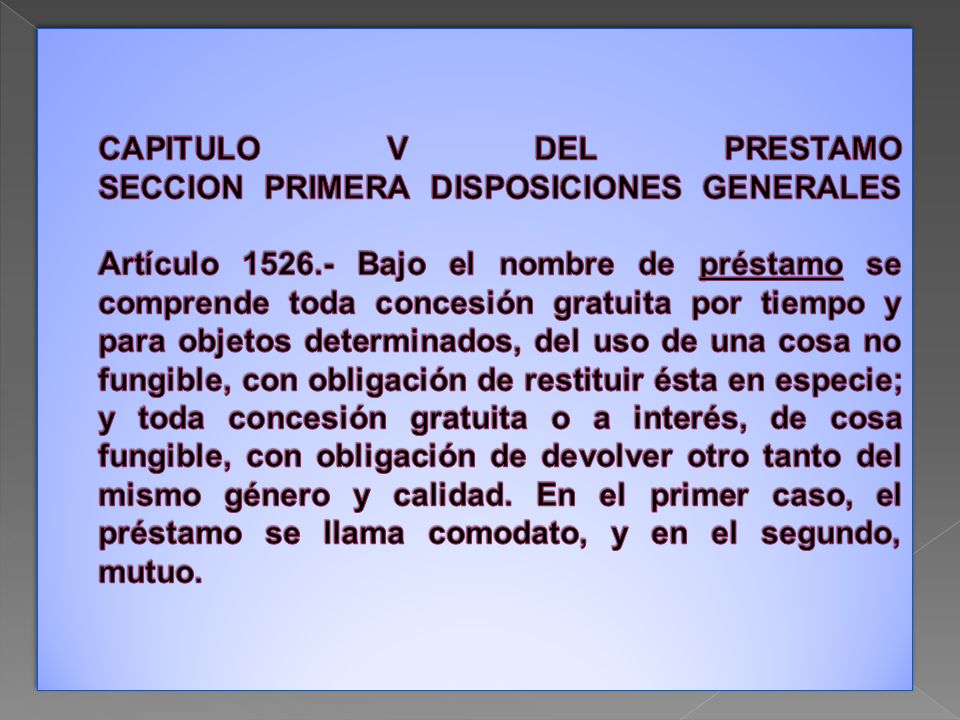 CAPITULO V DEL PRESTAMO SECCION PRIMERA DISPOSICIONES GENERALES Artículo Bajo el nombre de préstamo se comprende toda concesión gratuita por tiempo y para objetos determinados, del uso de una cosa no fungible, con obligación de restituir ésta en especie; y toda concesión gratuita o a interés, de cosa fungible, con obligación de devolver otro tanto del mismo género y calidad.