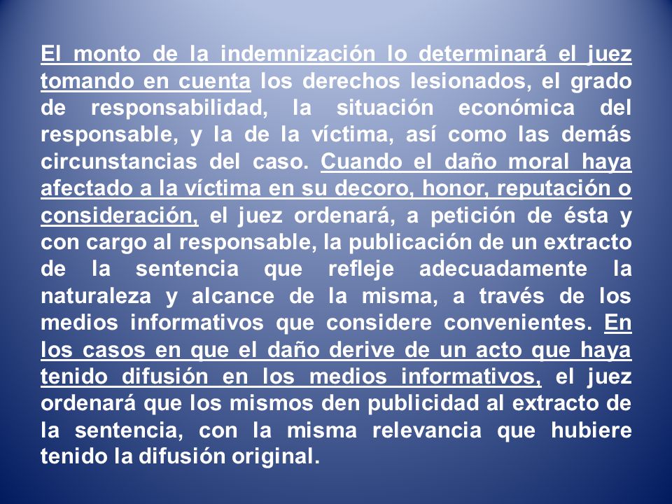 El monto de la indemnización lo determinará el juez tomando en cuenta los derechos lesionados, el grado de responsabilidad, la situación económica del responsable, y la de la víctima, así como las demás circunstancias del caso.