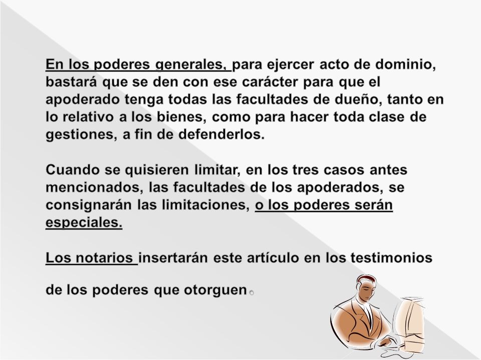 En los poderes generales, para ejercer acto de dominio, bastará que se den con ese carácter para que el apoderado tenga todas las facultades de dueño, tanto en lo relativo a los bienes, como para hacer toda clase de gestiones, a fin de defenderlos.