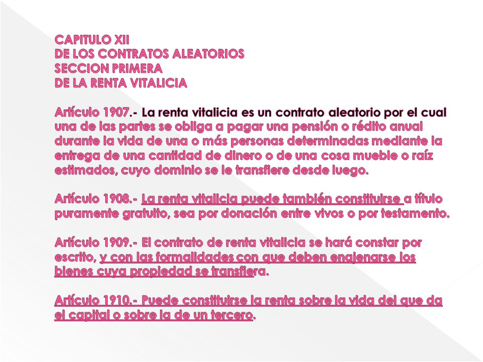 CAPITULO XII DE LOS CONTRATOS ALEATORIOS SECCION PRIMERA DE LA RENTA VITALICIA Artículo La renta vitalicia es un contrato aleatorio por el cual una de las partes se obliga a pagar una pensión o rédito anual durante la vida de una o más personas determinadas mediante la entrega de una cantidad de dinero o de una cosa mueble o raíz estimados, cuyo dominio se le transfiere desde luego.