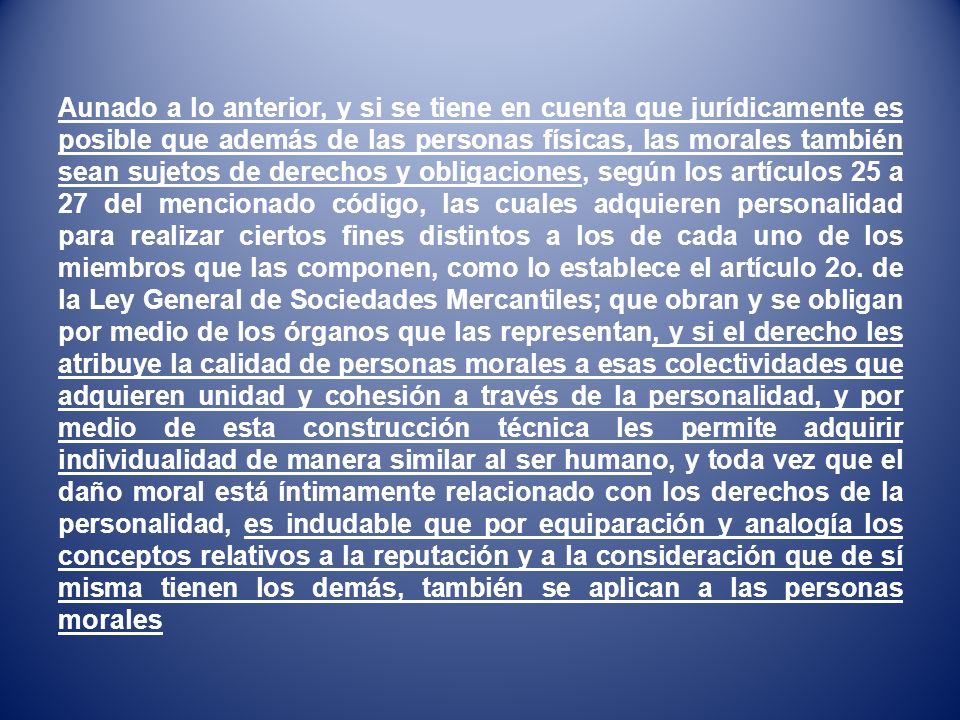 Aunado a lo anterior, y si se tiene en cuenta que jurídicamente es posible que además de las personas físicas, las morales también sean sujetos de derechos y obligaciones, según los artículos 25 a 27 del mencionado código, las cuales adquieren personalidad para realizar ciertos fines distintos a los de cada uno de los miembros que las componen, como lo establece el artículo 2o.