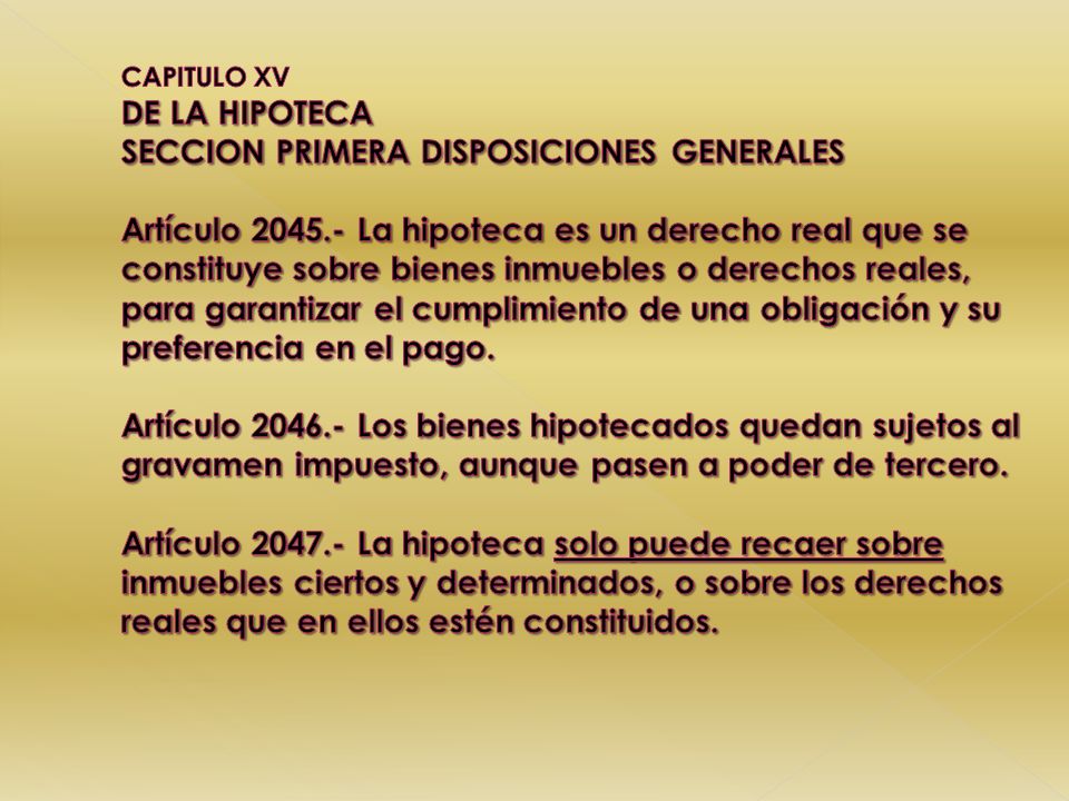 CAPITULO XV DE LA HIPOTECA SECCION PRIMERA DISPOSICIONES GENERALES Artículo La hipoteca es un derecho real que se constituye sobre bienes inmuebles o derechos reales, para garantizar el cumplimiento de una obligación y su preferencia en el pago.