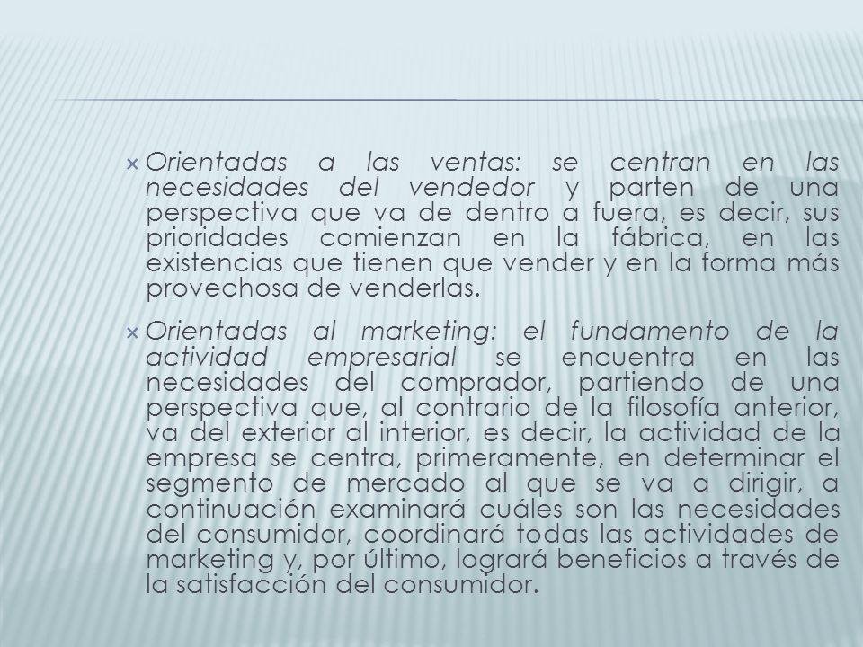 Orientadas a las ventas: se centran en las necesidades del vendedor y parten de una perspectiva que va de dentro a fuera, es decir, sus prioridades comienzan en la fábrica, en las existencias que tienen que vender y en la forma más provechosa de venderlas.