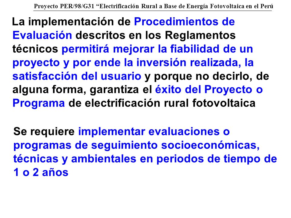 La implementación de Procedimientos de Evaluación descritos en los Reglamentos técnicos permitirá mejorar la fiabilidad de un proyecto y por ende la inversión realizada, la satisfacción del usuario y porque no decirlo, de alguna forma, garantiza el éxito del Proyecto o Programa de electrificación rural fotovoltaica