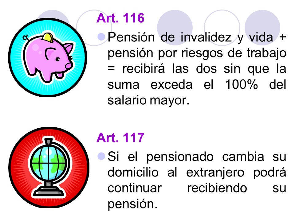 Art. 116 Pensión de invalidez y vida + pensión por riesgos de trabajo = recibirá las dos sin que la suma exceda el 100% del salario mayor.