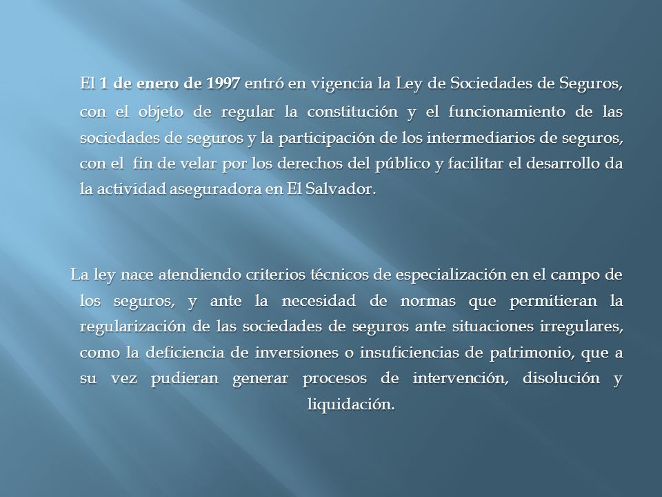 El 1 de enero de 1997 entró en vigencia la Ley de Sociedades de Seguros, con el objeto de regular la constitución y el funcionamiento de las sociedades de seguros y la participación de los intermediarios de seguros, con el fin de velar por los derechos del público y facilitar el desarrollo da la actividad aseguradora en El Salvador.