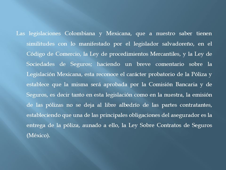 Las legislaciones Colombiana y Mexicana, que a nuestro saber tienen similitudes con lo manifestado por el legislador salvadoreño, en el Código de Comercio, la Ley de procedimientos Mercantiles, y la Ley de Sociedades de Seguros; haciendo un breve comentario sobre la Legislación Mexicana, esta reconoce el carácter probatorio de la Póliza y establece que la misma será aprobada por la Comisión Bancaria y de Seguros, es decir tanto en esta legislación como en la nuestra, la emisión de las pólizas no se deja al libre albedrío de las partes contratantes, estableciendo que una de las principales obligaciones del asegurador es la entrega de la póliza, aunado a ello, la Ley Sobre Contratos de Seguros (México).