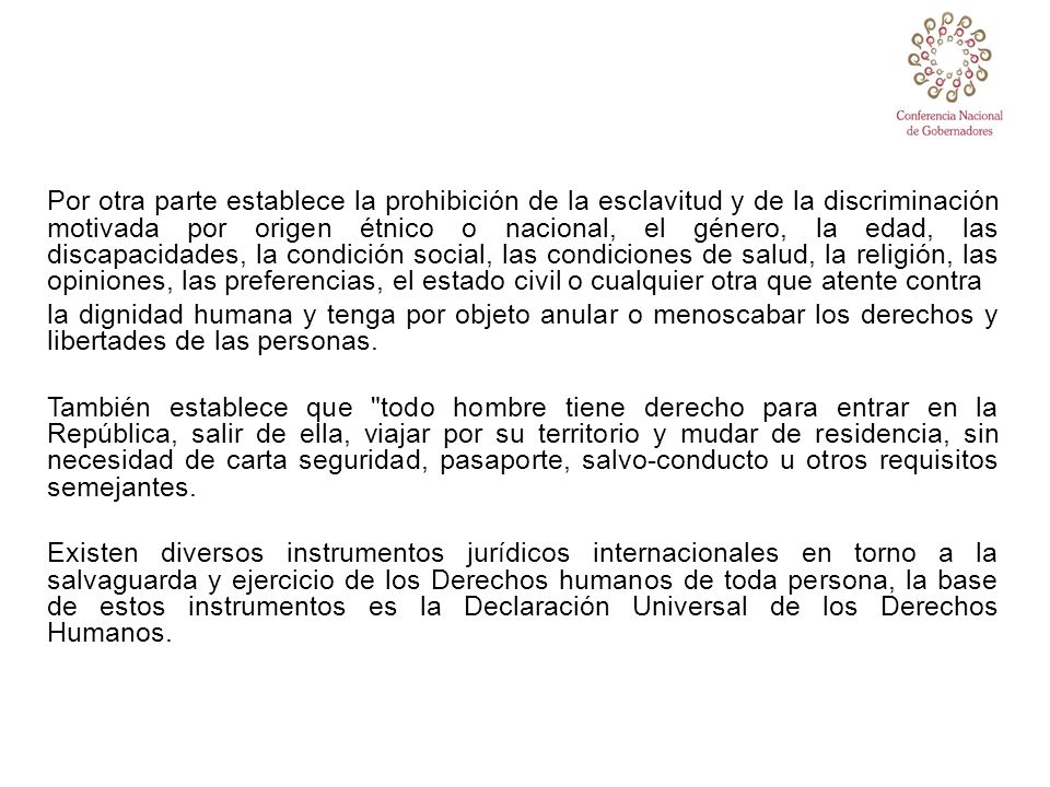 Por otra parte establece la prohibición de la esclavitud y de la discriminación motivada por origen étnico o nacional, el género, la edad, las discapacidades, la condición social, las condiciones de salud, la religión, las opiniones, las preferencias, el estado civil o cualquier otra que atente contra la dignidad humana y tenga por objeto anular o menoscabar los derechos y libertades de las personas.