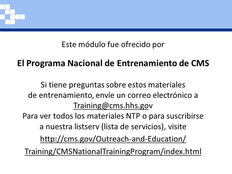 Este módulo de capacitación es proporcionado por el Programa de Capacitación Nacional CMS. Si tiene preguntas sobre los productos de capacitación, envíe un correo electrónico a Para ver todos los materiales del Programa Nacional de Capacitación CMS disponibles o para suscribirse a nuestra lista de correos electrónicos, visite   Education/Training/ CMSNationalTrainingProgram.