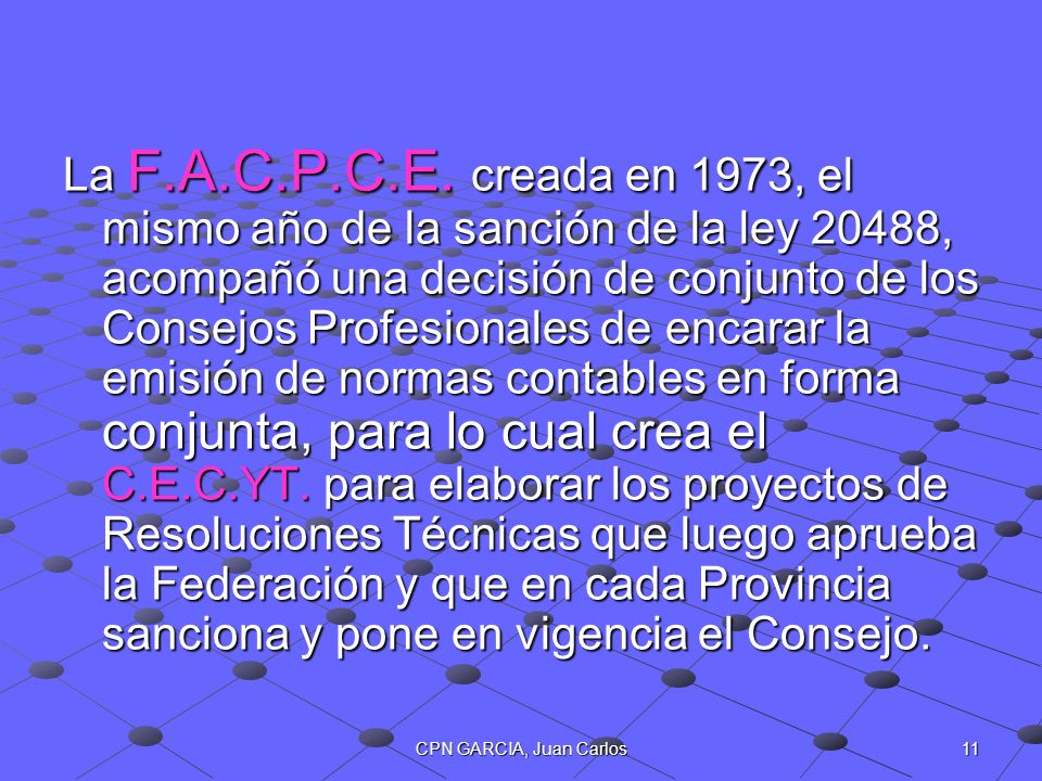 La F.A.C.P.C.E. creada en 1973, el mismo año de la sanción de la ley 20488, acompañó una decisión de conjunto de los Consejos Profesionales de encarar la emisión de normas contables en forma conjunta, para lo cual crea el C.E.C.YT. para elaborar los proyectos de Resoluciones Técnicas que luego aprueba la Federación y que en cada Provincia sanciona y pone en vigencia el Consejo.