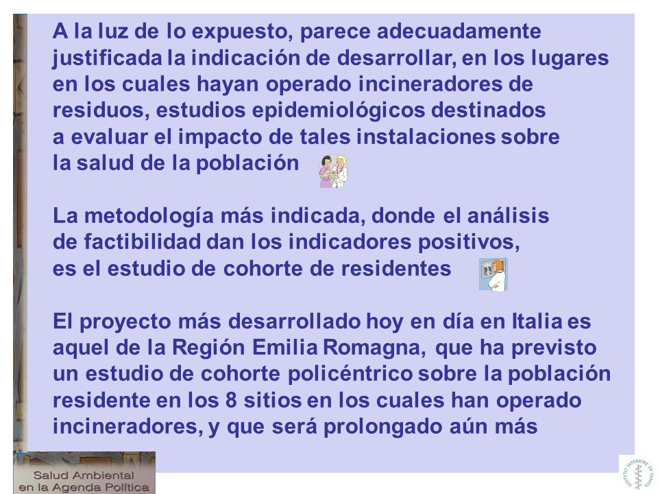 A la luz de lo expuesto, parece adecuadamente justificada la indicación de desarrollar, en los lugares en los cuales hayan operado incineradores de residuos, estudios epidemiológicos destinados a evaluar el impacto de tales instalaciones sobre la salud de la población