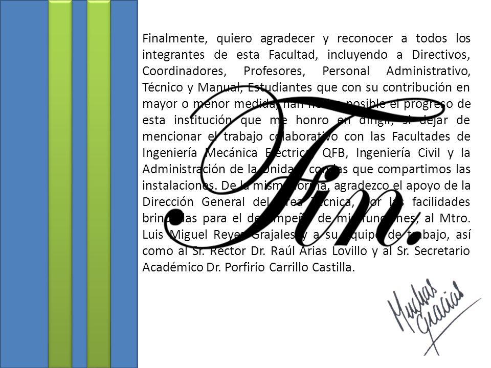 Finalmente, quiero agradecer y reconocer a todos los integrantes de esta Facultad, incluyendo a Directivos, Coordinadores, Profesores, Personal Administrativo, Técnico y Manual, Estudiantes que con su contribución en mayor o menor medida, han hecho posible el progreso de esta institución que me honro en dirigir, si dejar de mencionar el trabajo colaborativo con las Facultades de Ingeniería Mecánica Eléctrica, QFB, Ingeniería Civil y la Administración de la Unidad, con las que compartimos las instalaciones.