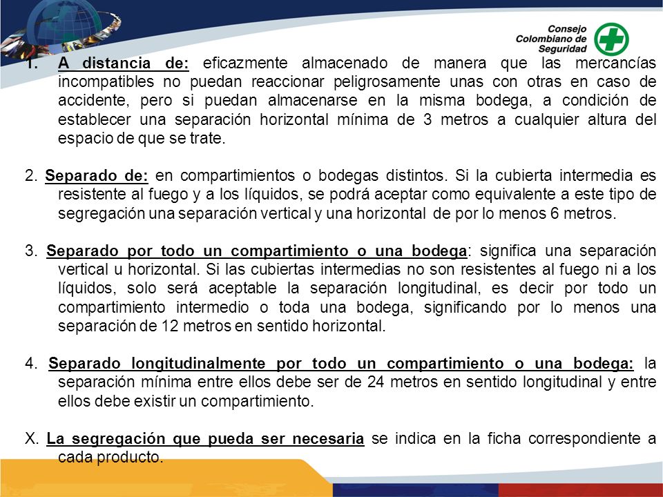A distancia de: eficazmente almacenado de manera que las mercancías incompatibles no puedan reaccionar peligrosamente unas con otras en caso de accidente, pero si puedan almacenarse en la misma bodega, a condición de establecer una separación horizontal mínima de 3 metros a cualquier altura del espacio de que se trate.