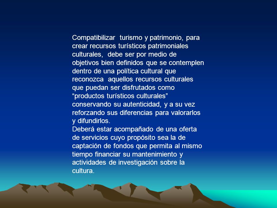 Compatibilizar turismo y patrimonio, para crear recursos turísticos patrimoniales culturales, debe ser por medio de objetivos bien definidos que se contemplen dentro de una política cultural que reconozca aquellos recursos culturales que puedan ser disfrutados como productos turísticos culturales conservando su autenticidad, y a su vez reforzando sus diferencias para valorarlos y difundirlos.