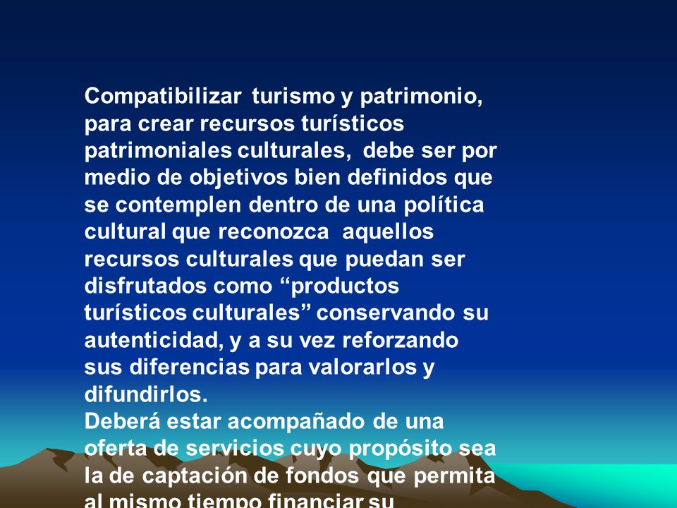 Compatibilizar turismo y patrimonio, para crear recursos turísticos patrimoniales culturales, debe ser por medio de objetivos bien definidos que se contemplen dentro de una política cultural que reconozca aquellos recursos culturales que puedan ser disfrutados como productos turísticos culturales conservando su autenticidad, y a su vez reforzando sus diferencias para valorarlos y difundirlos.