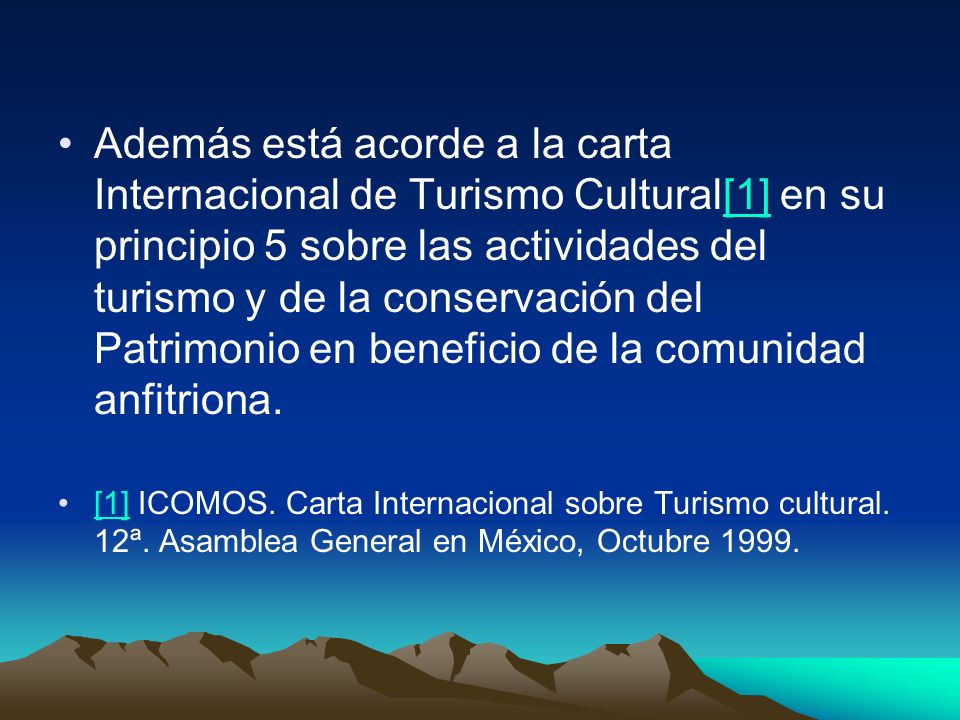 Además está acorde a la carta Internacional de Turismo Cultural[1] en su principio 5 sobre las actividades del turismo y de la conservación del Patrimonio en beneficio de la comunidad anfitriona.