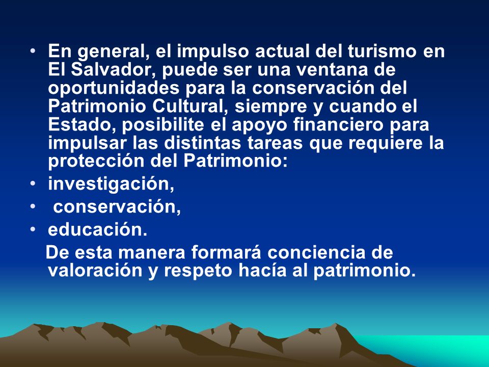 En general, el impulso actual del turismo en El Salvador, puede ser una ventana de oportunidades para la conservación del Patrimonio Cultural, siempre y cuando el Estado, posibilite el apoyo financiero para impulsar las distintas tareas que requiere la protección del Patrimonio: