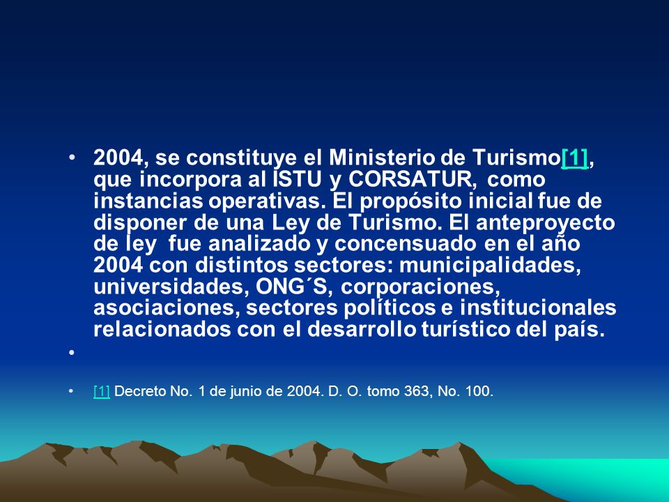 2004, se constituye el Ministerio de Turismo[1], que incorpora al ISTU y CORSATUR, como instancias operativas. El propósito inicial fue de disponer de una Ley de Turismo. El anteproyecto de ley fue analizado y concensuado en el año 2004 con distintos sectores: municipalidades, universidades, ONG´S, corporaciones, asociaciones, sectores políticos e institucionales relacionados con el desarrollo turístico del país.