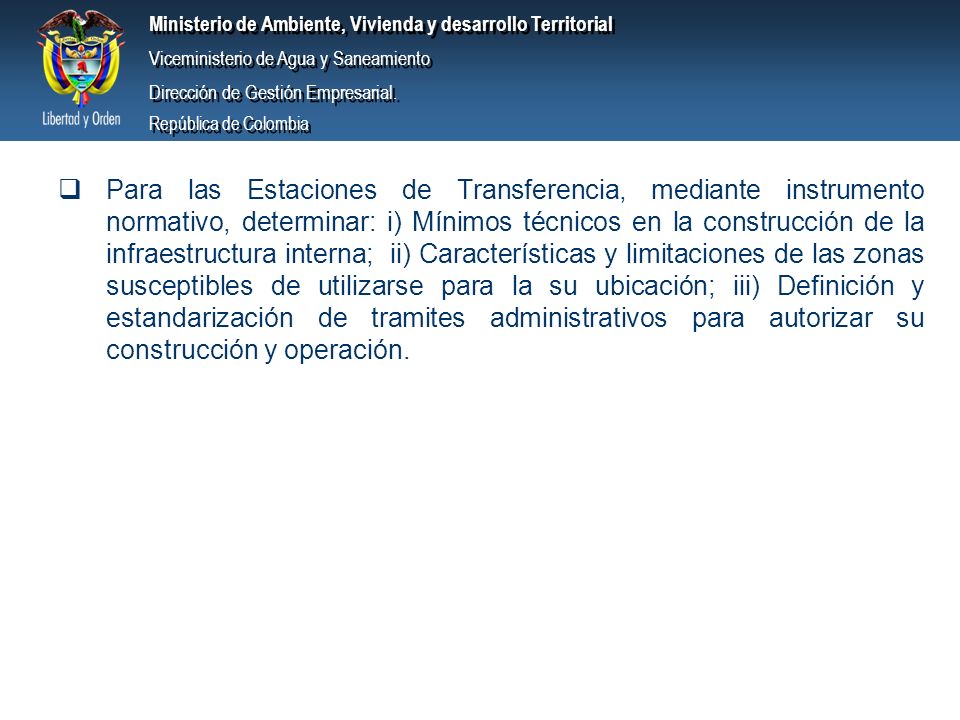 Para las Estaciones de Transferencia, mediante instrumento normativo, determinar: i) Mínimos técnicos en la construcción de la infraestructura interna; ii) Características y limitaciones de las zonas susceptibles de utilizarse para la su ubicación; iii) Definición y estandarización de tramites administrativos para autorizar su construcción y operación.