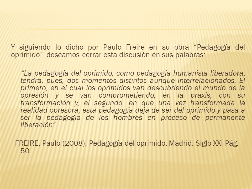 Y siguiendo lo dicho por Paulo Freire en su obra Pedagogía del oprimido , deseamos cerrar esta discusión en sus palabras: