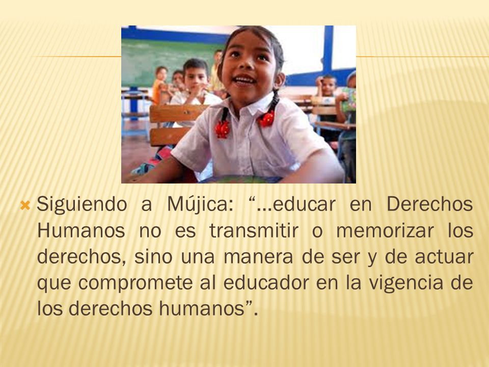 Siguiendo a Mújica: …educar en Derechos Humanos no es transmitir o memorizar los derechos, sino una manera de ser y de actuar que compromete al educador en la vigencia de los derechos humanos .