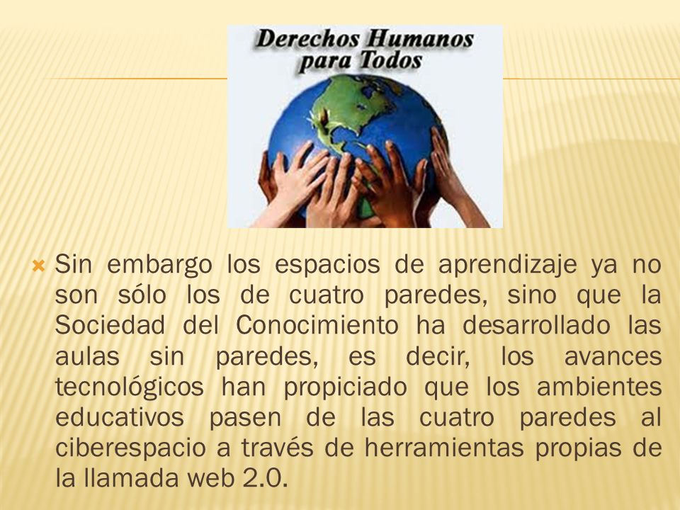 Sin embargo los espacios de aprendizaje ya no son sólo los de cuatro paredes, sino que la Sociedad del Conocimiento ha desarrollado las aulas sin paredes, es decir, los avances tecnológicos han propiciado que los ambientes educativos pasen de las cuatro paredes al ciberespacio a través de herramientas propias de la llamada web 2.0.