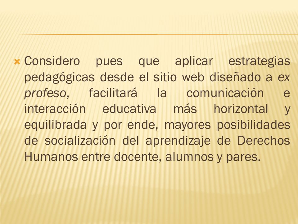 Considero pues que aplicar estrategias pedagógicas desde el sitio web diseñado a ex profeso, facilitará la comunicación e interacción educativa más horizontal y equilibrada y por ende, mayores posibilidades de socialización del aprendizaje de Derechos Humanos entre docente, alumnos y pares.