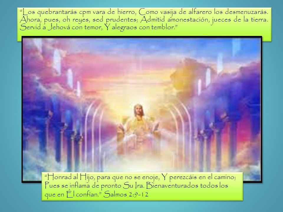 Los quebrantarás cpm vara de hierro, Como vasija de alfarero los desmenuzarás. Ahora, pues, oh reyes, sed prudentes; Admitid amonestación, jueces de la tierra. Servid a Jehová con temor, Y alegraos con temblor.