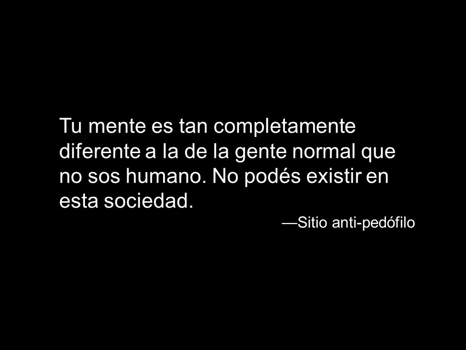 Tu mente es tan completamente diferente a la de la gente normal que no sos humano. No podés existir en esta sociedad.