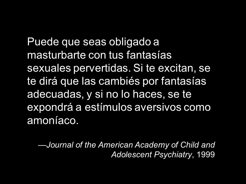 Puede que seas obligado a masturbarte con tus fantasías sexuales pervertidas. Si te excitan, se te dirá que las cambiés por fantasías adecuadas, y si no lo haces, se te expondrá a estímulos aversivos como amoníaco.