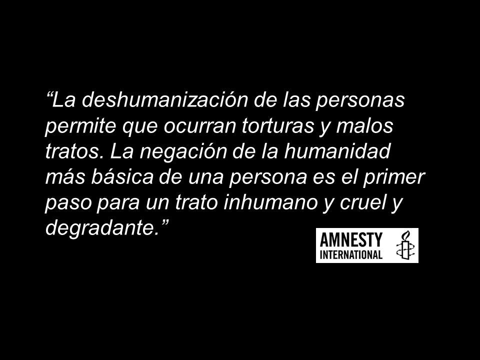 La deshumanización de las personas permite que ocurran torturas y malos tratos.