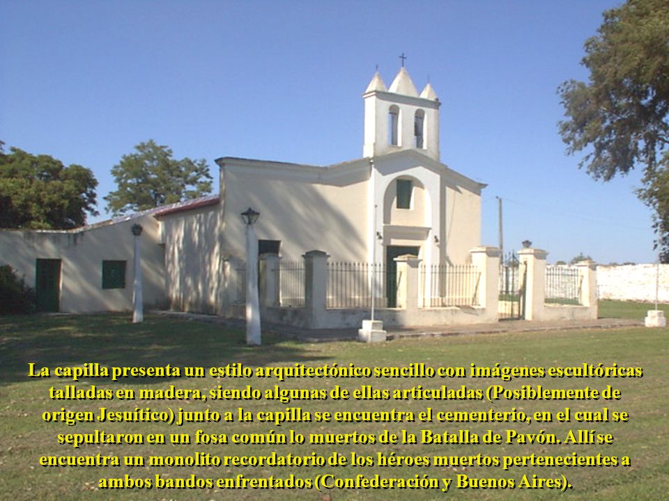La capilla presenta un estilo arquitectónico sencillo con imágenes escultóricas talladas en madera, siendo algunas de ellas articuladas (Posiblemente de origen Jesuítico) junto a la capilla se encuentra el cementerio, en el cual se sepultaron en un fosa común lo muertos de la Batalla de Pavón.