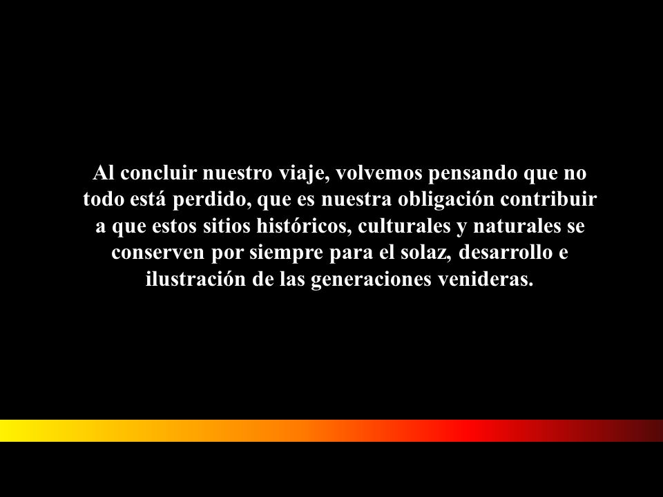 Al concluir nuestro viaje, volvemos pensando que no todo está perdido, que es nuestra obligación contribuir a que estos sitios históricos, culturales y naturales se conserven por siempre para el solaz, desarrollo e ilustración de las generaciones venideras.