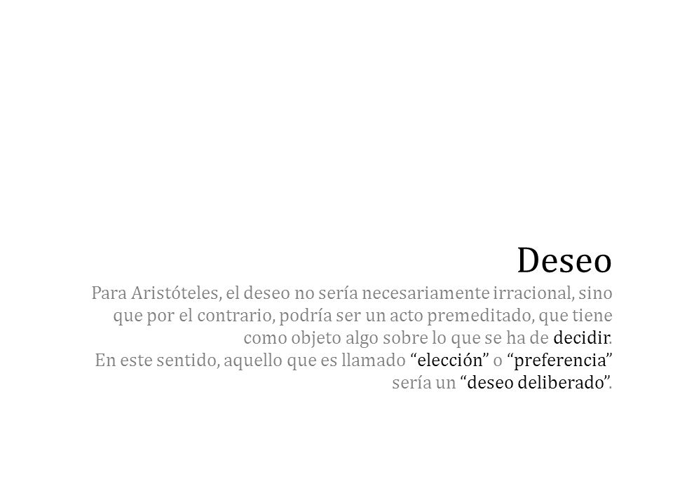 Deseo Para Aristóteles, el deseo no sería necesariamente irracional, sino que por el contrario, podría ser un acto premeditado, que tiene como objeto algo sobre lo que se ha de decidir.