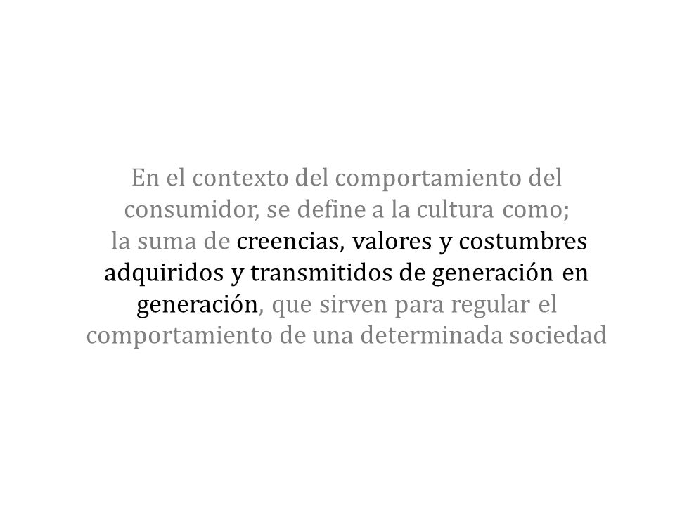 En el contexto del comportamiento del consumidor, se define a la cultura como; la suma de creencias, valores y costumbres adquiridos y transmitidos de generación en generación, que sirven para regular el comportamiento de una determinada sociedad