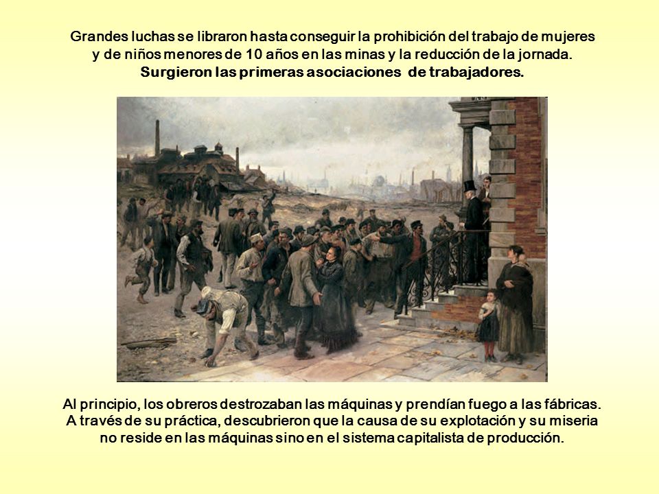 Grandes luchas se libraron hasta conseguir la prohibición del trabajo de mujeres y de niños menores de 10 años en las minas y la reducción de la jornada. Surgieron las primeras asociaciones de trabajadores.