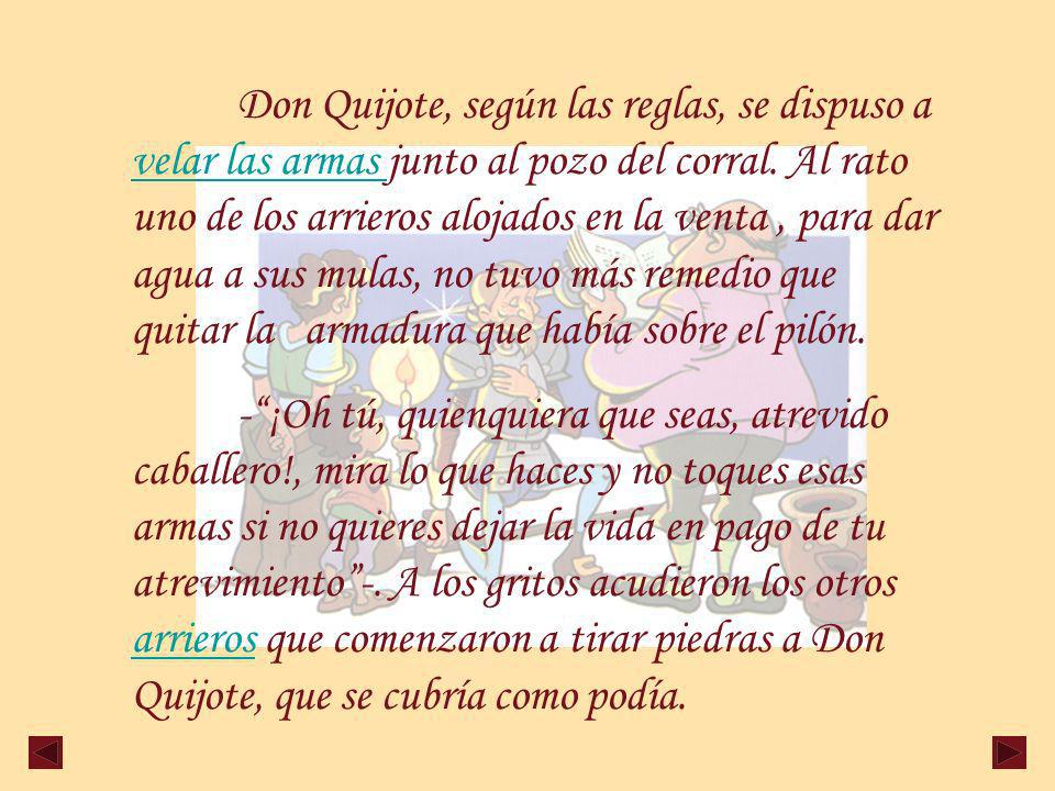 Don Quijote, según las reglas, se dispuso a velar las armas junto al pozo del corral. Al rato uno de los arrieros alojados en la venta , para dar agua a sus mulas, no tuvo más remedio que quitar la armadura que había sobre el pilón.